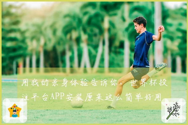 用我的亲身体验告诉你，世界杯投注平台APP安装原来这么简单好用