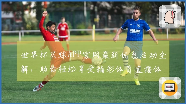 世界杯买球APP官网最新优惠活动全解，助你轻松享受精彩体育直播体验